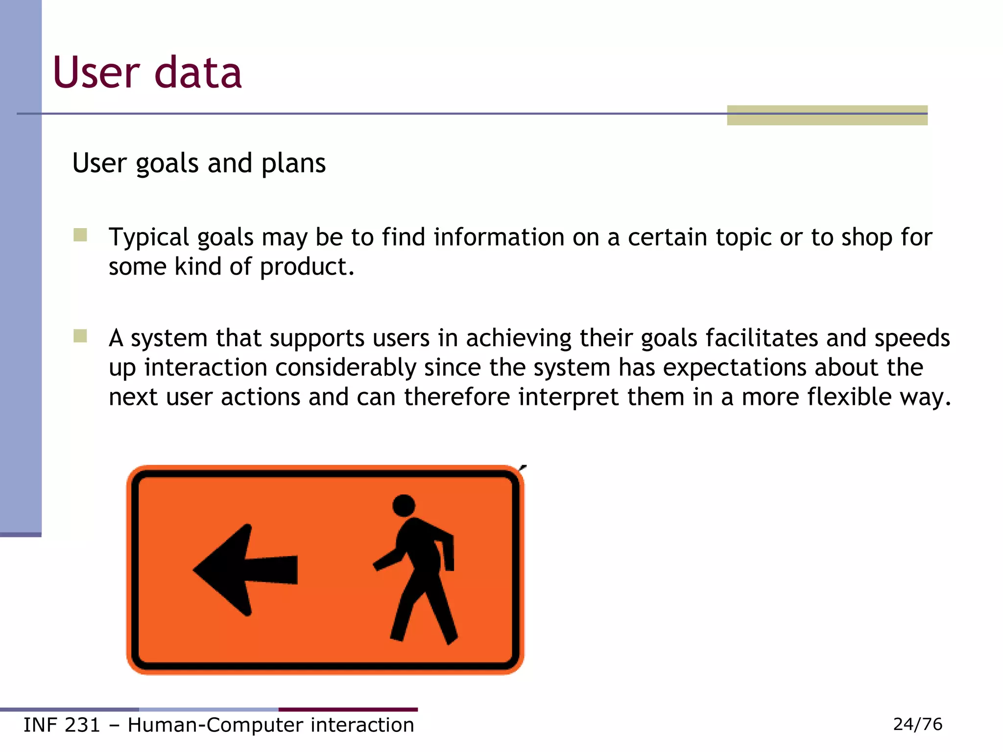 User data  User goals and plans Typical goals may be to find information on a certain topic or to shop for some kind of product. A system that supports users in achieving their goals facilitates and speeds up interaction considerably since the system has expectations about the next user actions and can therefore interpret them in a more flexible way. 