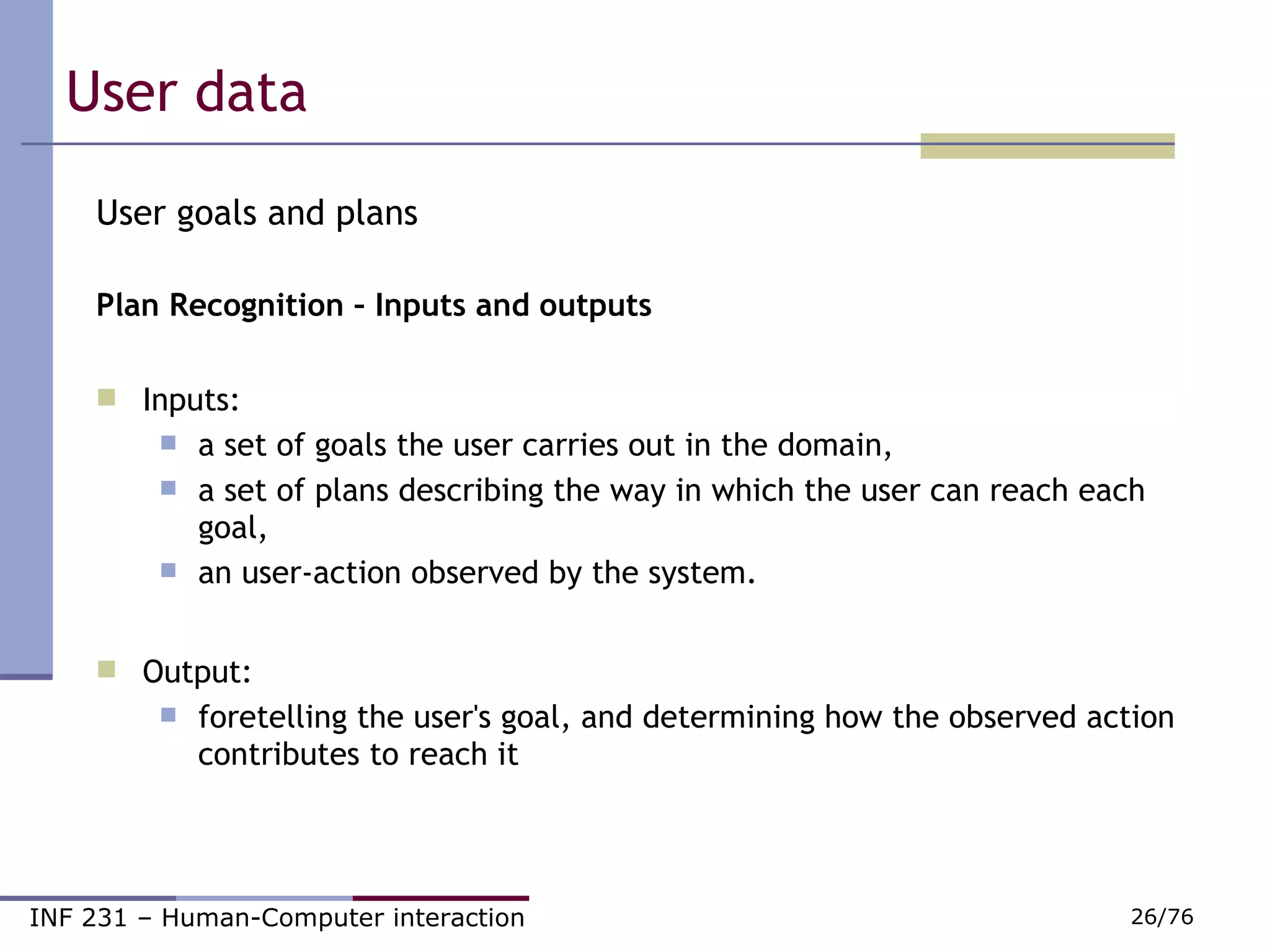 User data  User goals and plans Plan Recognition – Inputs and outputs  Inputs:  a set of goals the user carries out in the domain,  a set of plans describing the way in which the user can reach each goal,  an user-action observed by the system.  Output:  foretelling the user's goal, and determining how the observed action contributes to reach it 