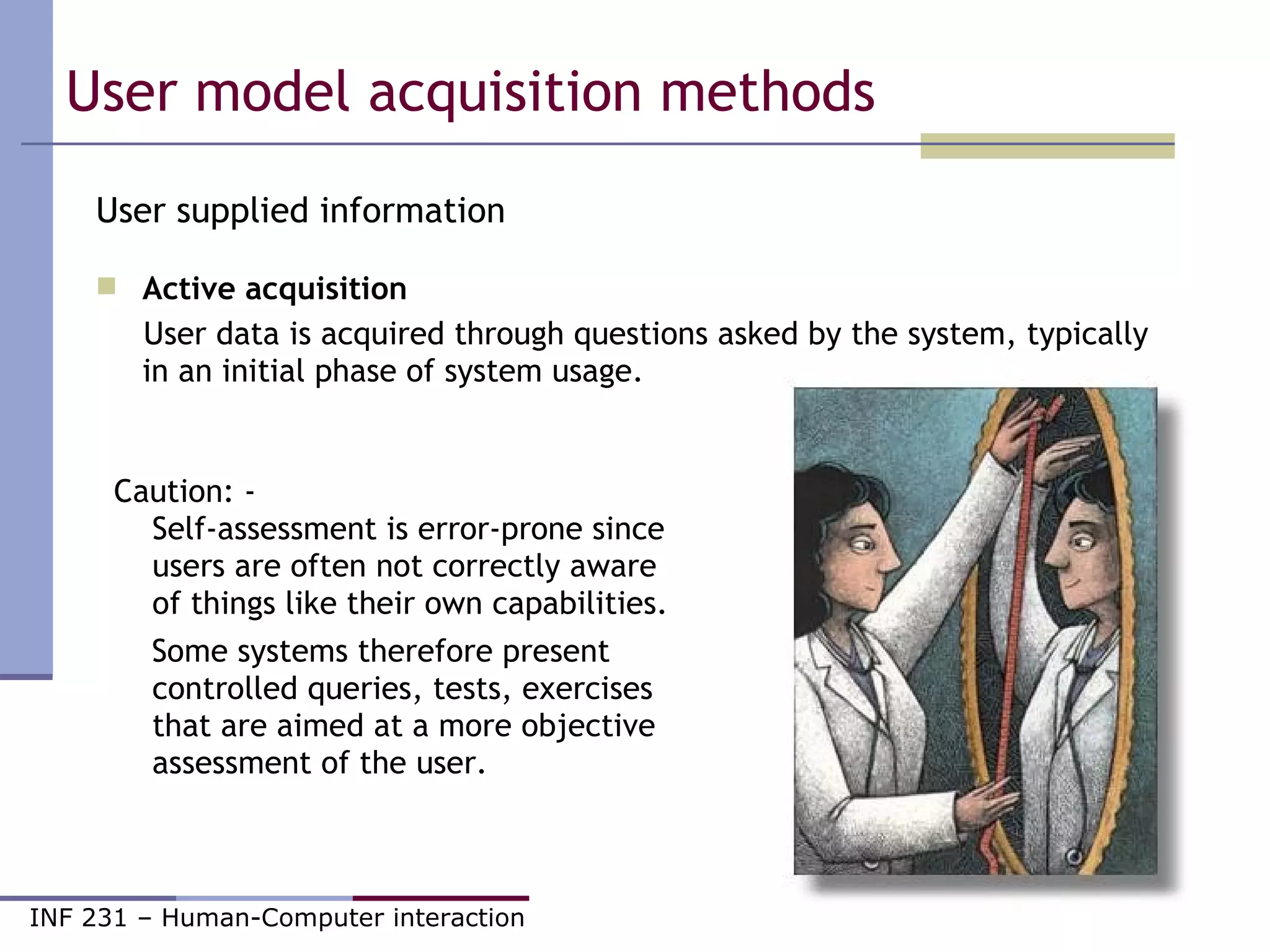 User model acquisition methods  User supplied information Active acquisition   User data is acquired through questions asked by the system, typically in an initial phase of system usage. Caution: - Self-assessment is error-prone since users are often not correctly aware of things like their own capabilities.  Some systems therefore present controlled queries, tests, exercises  that are aimed at a more objective assessment of the user. 