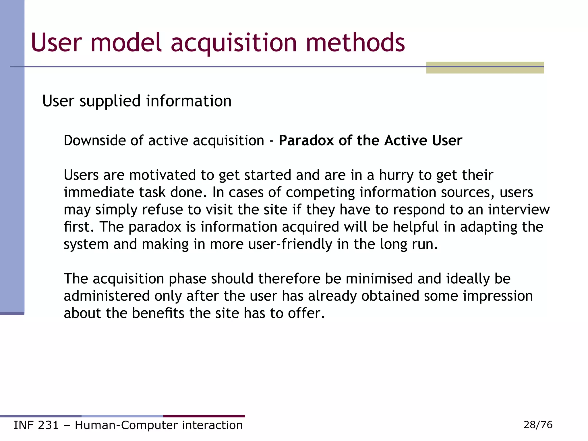 User model acquisition methods  User supplied information Downside of active acquisition -  Paradox of the Active User Users are motivated to get started and are in a hurry to get their immediate task done. In cases of competing information sources, users may simply refuse to visit the site if they have to respond to an interview ﬁrst. The paradox is information acquired will be helpful in adapting the system and making in more user-friendly in the long run. The acquisition phase should therefore be minimised and ideally be administered only after the user has already obtained some impression about the beneﬁts the site has to offer.  