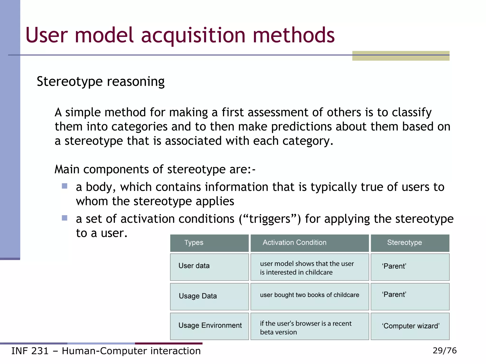 User model acquisition methods  Stereotype reasoning A simple method for making a first assessment of others is to classify them into categories and to then make predictions about them based on a stereotype that is associated with each category. Main components of stereotype are:- a body, which contains information that is typically true of users to whom the stereotype applies                            a set of activation conditions (“triggers”) for applying the stereotype to a user.  