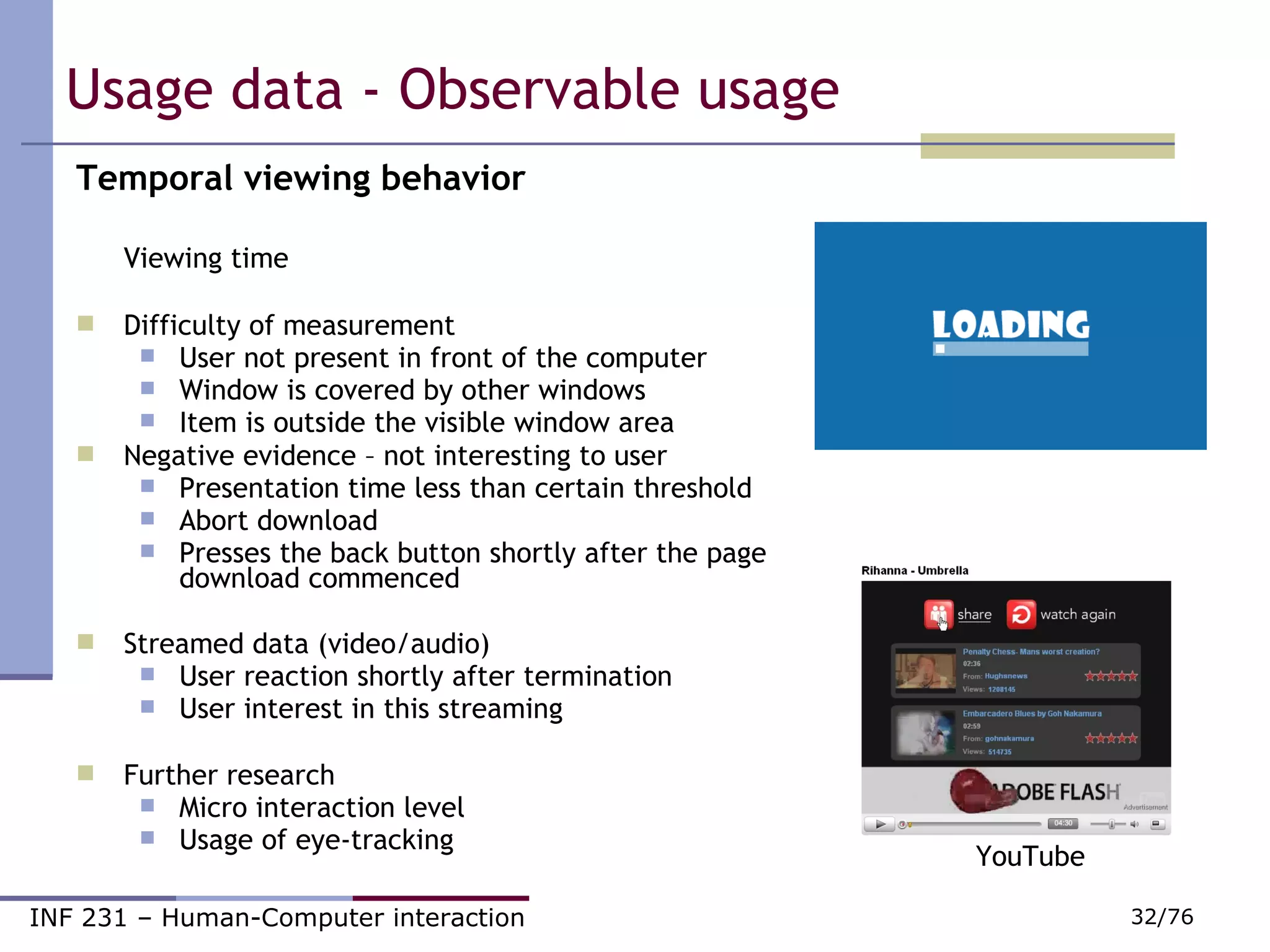 Usage data - Observable usage Temporal viewing behavior Viewing time Difficulty of measurement User not present in front of the computer Window is covered by other windows Item is outside the visible window area Negative evidence – not interesting to user Presentation time less than certain threshold Abort download Presses the back button shortly after the page download commenced Streamed data (video/audio) User reaction shortly after termination User interest in this streaming Further research Micro interaction level Usage of eye-tracking YouTube 