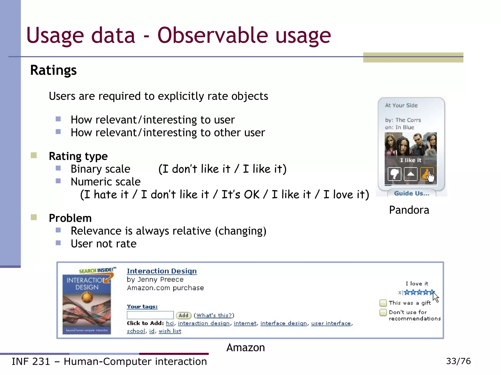 Usage data - Observable usage Ratings Users are required to explicitly rate objects How relevant/interesting to user How relevant/interesting to other user Rating type Binary scale   (I don’t like it / I like it) Numeric scale  (I hate it / I don’t like it / It’s OK / I like it / I love it) Problem Relevance is always relative (changing) ‏ User not rate Pandora Amazon 