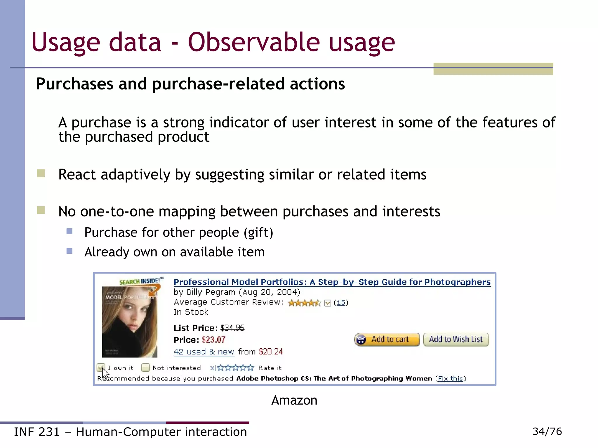 Usage data - Observable usage Purchases and purchase-related actions A purchase is a strong indicator of user interest in some of the features of the purchased product React adaptively by suggesting similar or related items No one-to-one mapping between purchases and interests Purchase for other people (gift) ‏ Already own on available item Amazon 