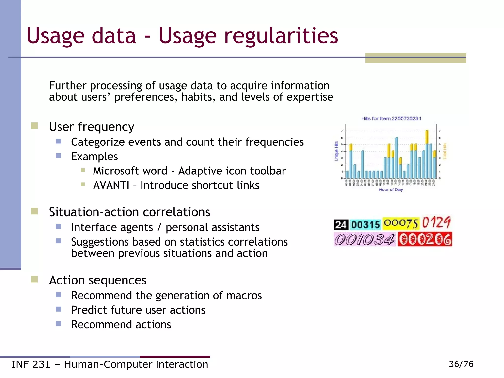 Usage data - Usage regularities Further processing of usage data to acquire information about users’ preferences, habits, and levels of expertise User frequency Categorize events and count their frequencies Examples Microsoft word - Adaptive icon toolbar AVANTI – Introduce shortcut links Situation-action correlations Interface agents / personal assistants Suggestions based on statistics correlations between previous situations and action Action sequences Recommend the generation of macros Predict future user actions Recommend actions 