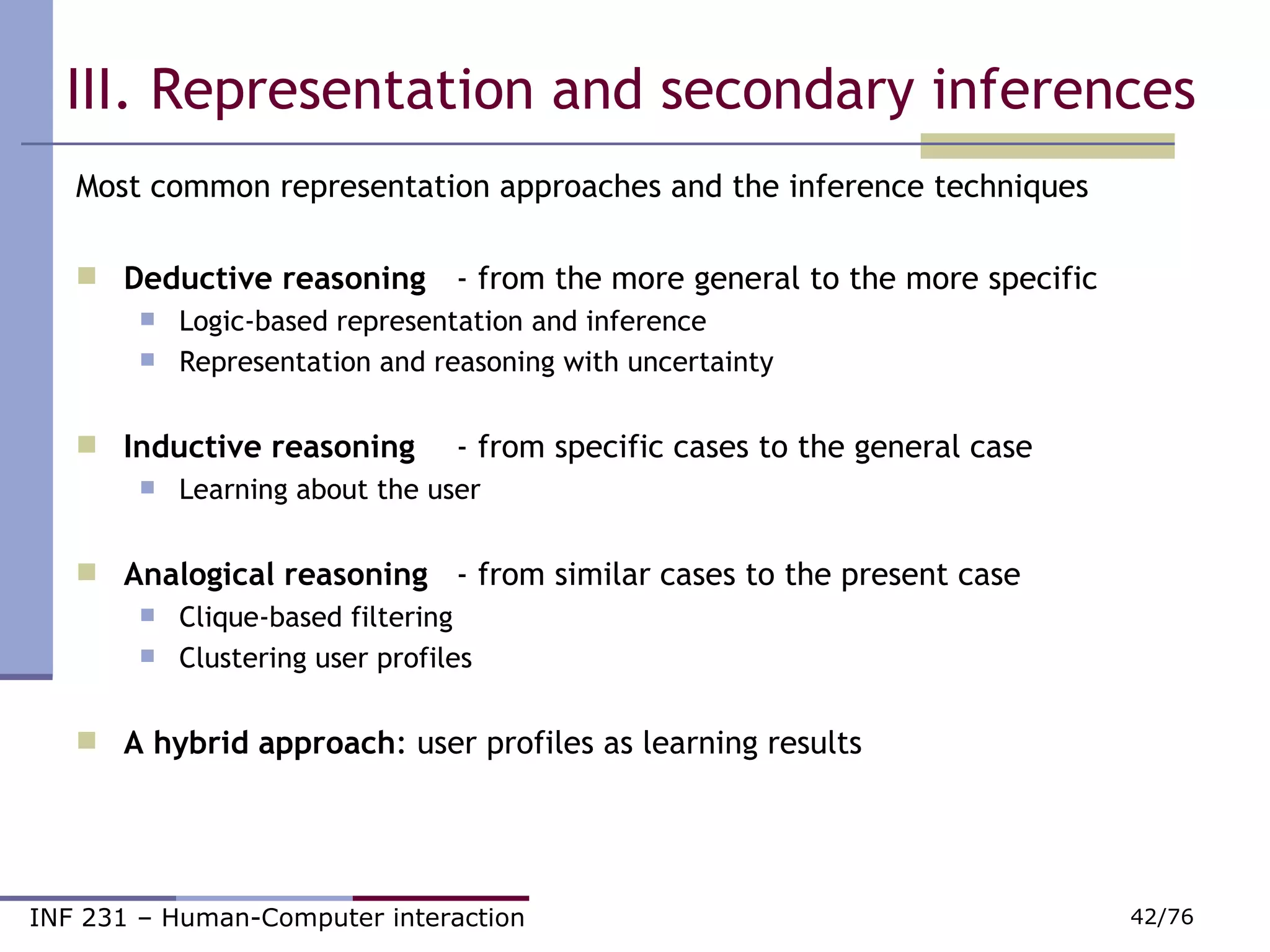 III. Representation and secondary inferences Most common representation approaches and the inference techniques Deductive reasoning   - from the more general to the more specific Logic-based representation and inference Representation and reasoning with uncertainty Inductive reasoning   - from specific cases to the general case Learning about the user Analogical reasoning   - from similar cases to the present case Clique-based filtering Clustering user profiles A hybrid approach : user profiles as learning results 