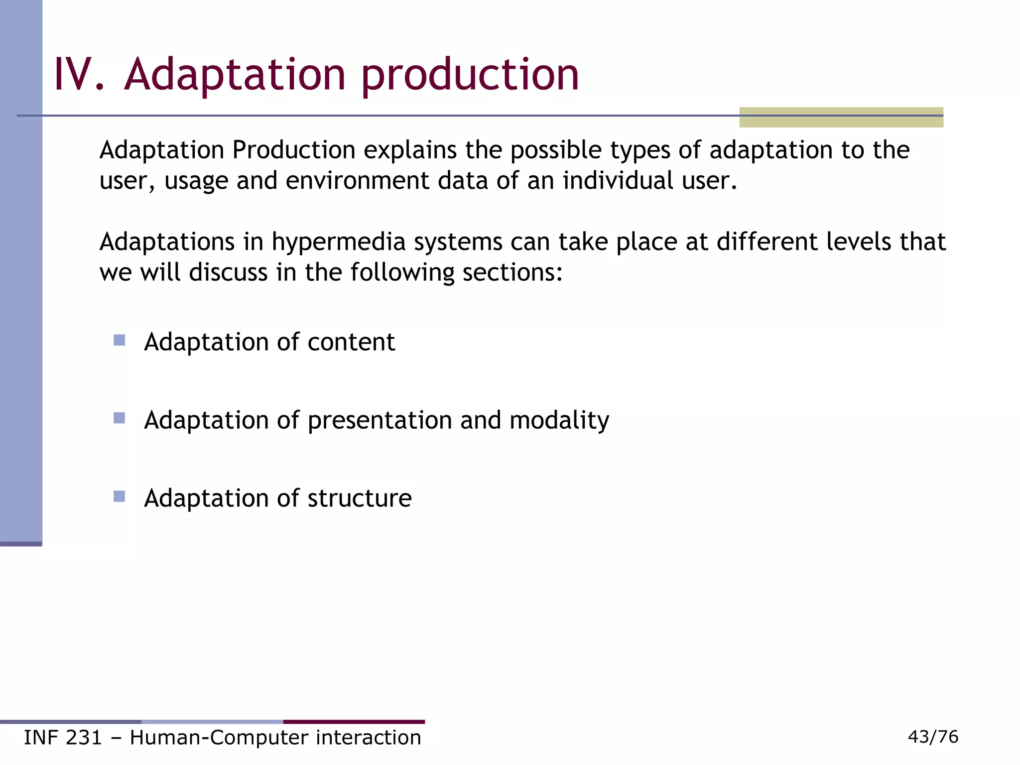 IV.   Adaptation production Adaptation Production explains the possible types of adaptation to the user, usage and environment data of an individual user.   Adaptations in hypermedia systems can take place at different levels that we will discuss in the following sections:  Adaptation of content Adaptation of presentation and modality Adaptation of structure 