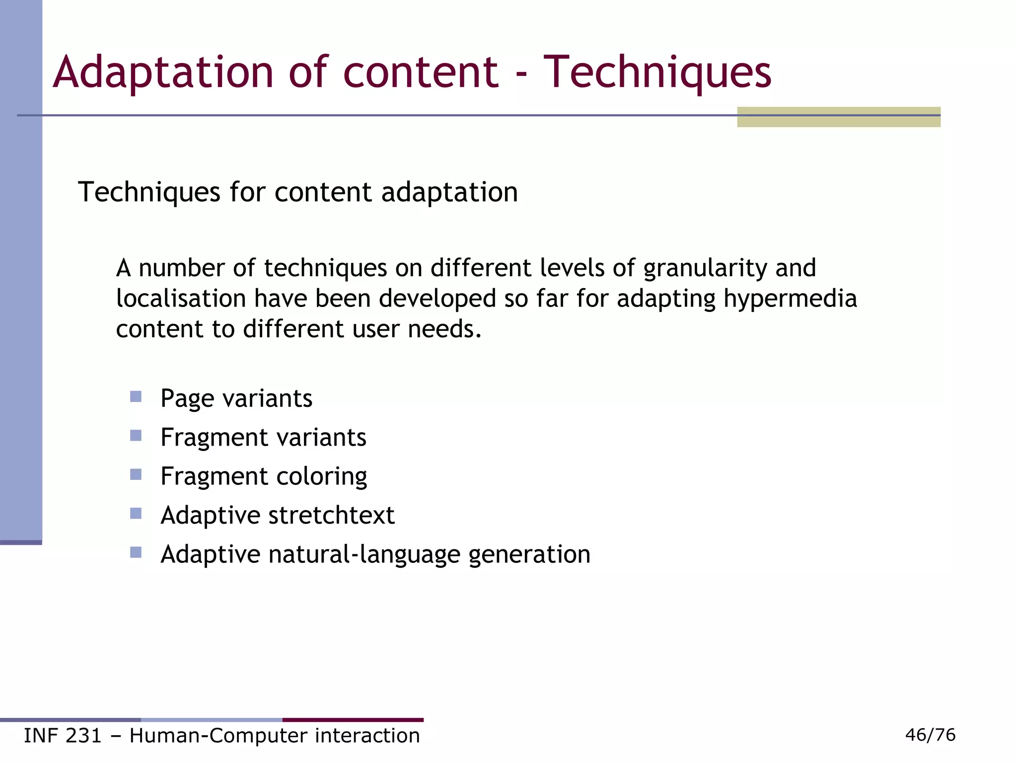 Adaptation of content - Techniques Techniques for content adaptation  A number of techniques on different levels of granularity and localisation have been developed so far for adapting hypermedia content to different user needs. Page variants         Fragment variants Fragment coloring Adaptive stretchtext Adaptive natural-language generation 
