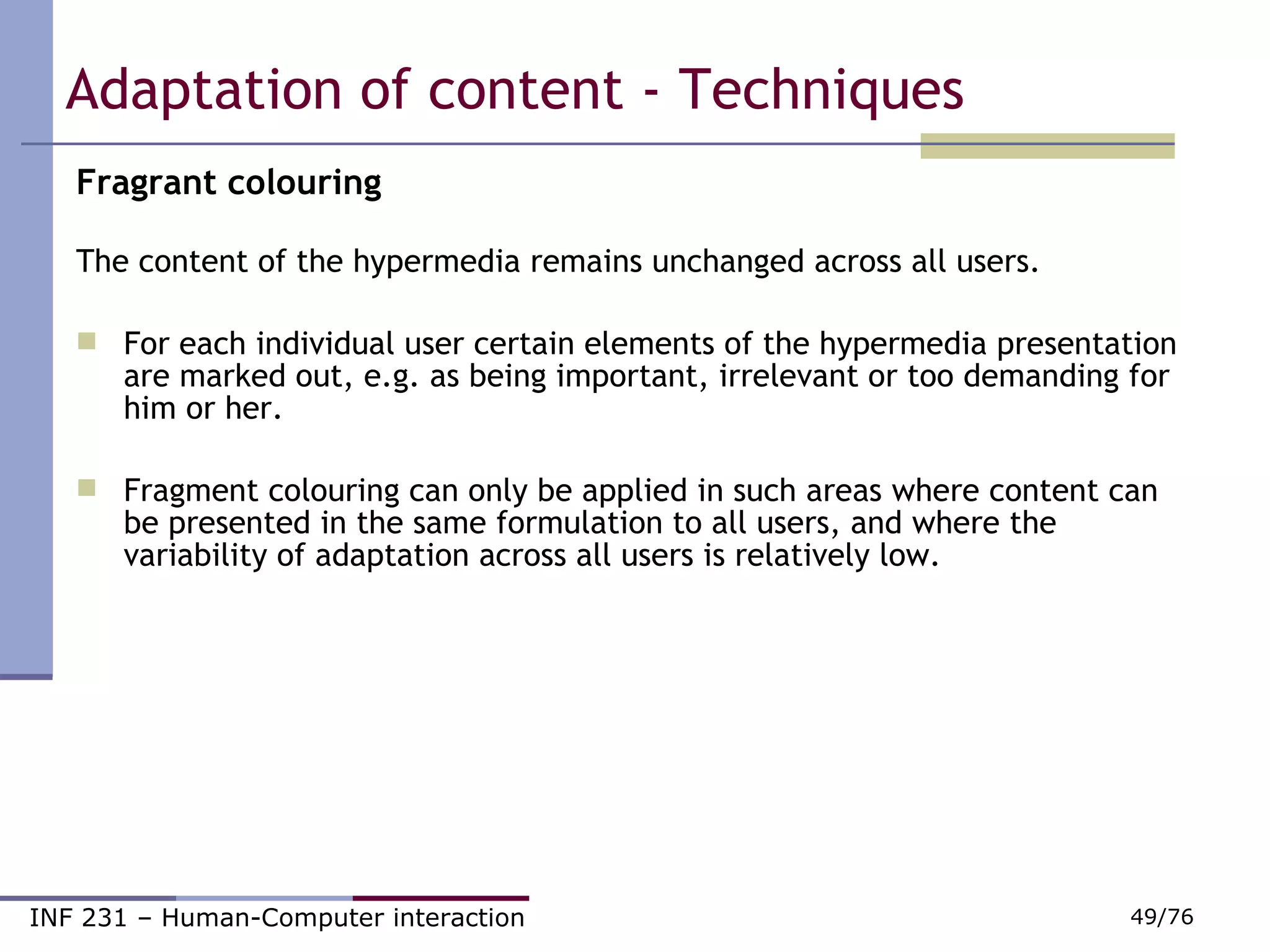 Adaptation of content - Techniques Fragrant colouring     The content of the hypermedia remains unchanged across all users.  For each individual user certain elements of the hypermedia presentation are marked out, e.g. as being important, irrelevant or too demanding for him or her. Fragment colouring can only be applied in such areas where content can be presented in the same formulation to all users, and where the variability of adaptation across all users is relatively low. 