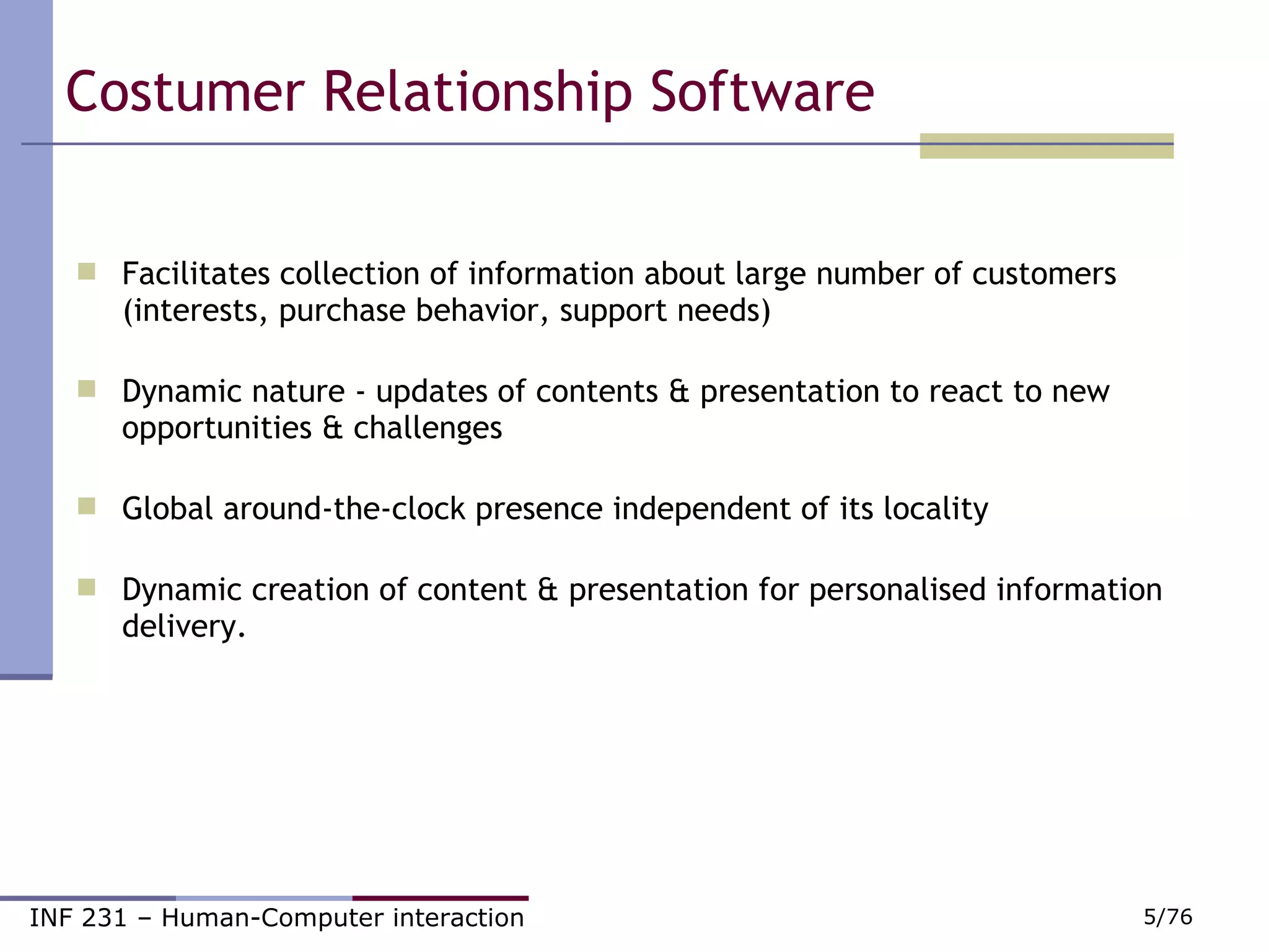 Costumer Relationship Software  Facilitates collection of information about large number of customers (interests, purchase behavior, support needs)                       Dynamic nature - updates of contents & presentation to react to new opportunities & challenges                                                                Global around-the-clock presence independent of its locality                    Dynamic creation of content & presentation for personalised information delivery. 