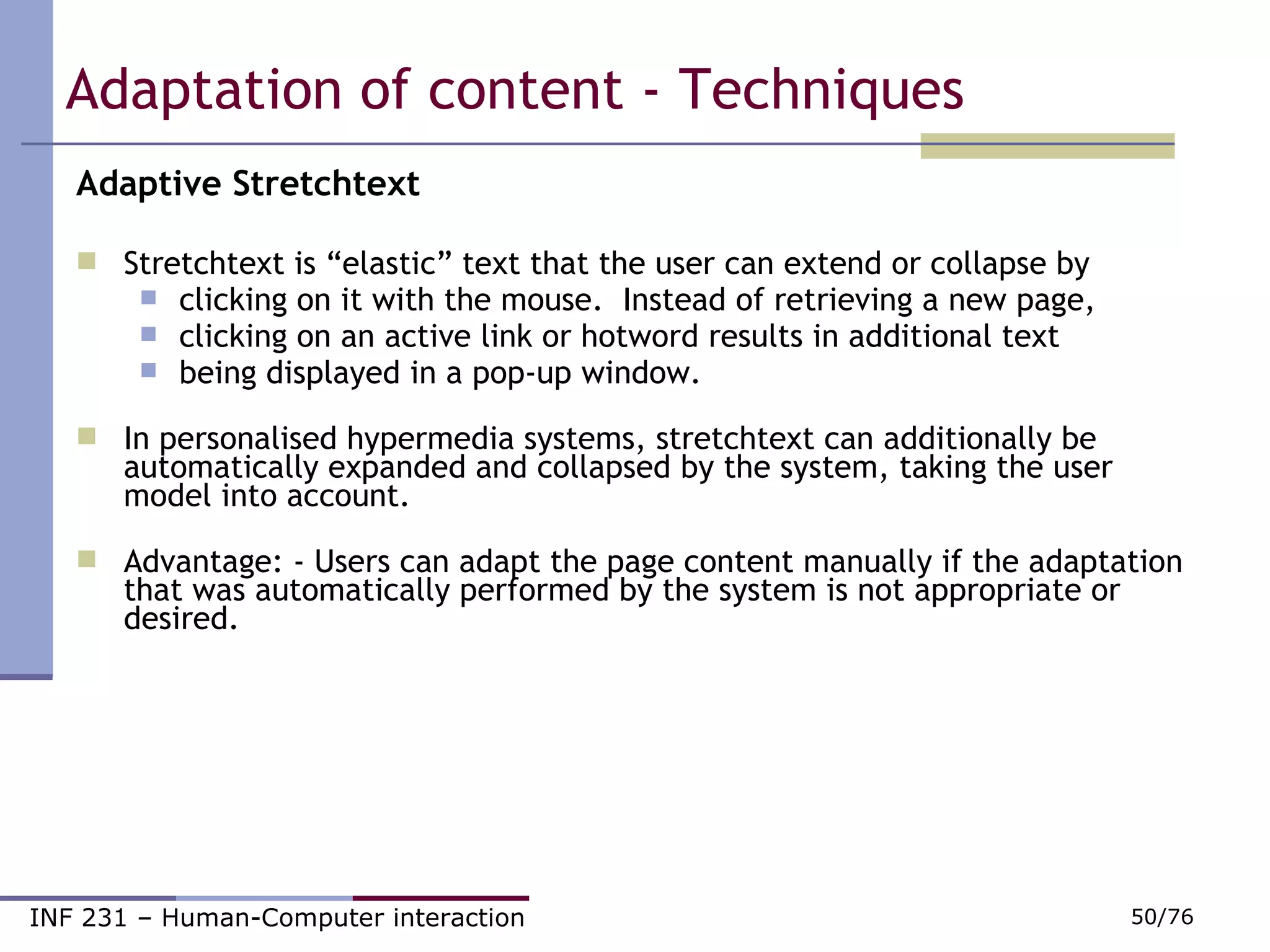 Adaptation of content - Techniques  Adaptive Stretchtext Stretchtext is “elastic” text that the user can extend or collapse by  clicking on it with the mouse.  Instead of retrieving a new page,   clicking on an active link or hotword results in additional text being displayed in a pop-up window. In personalised hypermedia systems, stretchtext can additionally be automatically expanded and collapsed by the system, taking the user model into account. Advantage: - Users can adapt the page content manually if the adaptation that was automatically performed by the system is not appropriate or desired. 