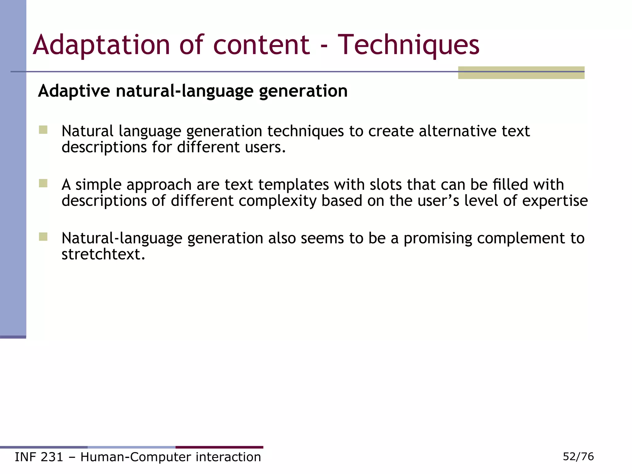 Adaptation of content - Techniques Adaptive natural-language generation Natural language generation techniques to create alternative text descriptions for different users. A simple approach are text templates with slots that can be ﬁlled with descriptions of different complexity based on the user’s level of expertise Natural-language generation also seems to be a promising complement to stretchtext. 