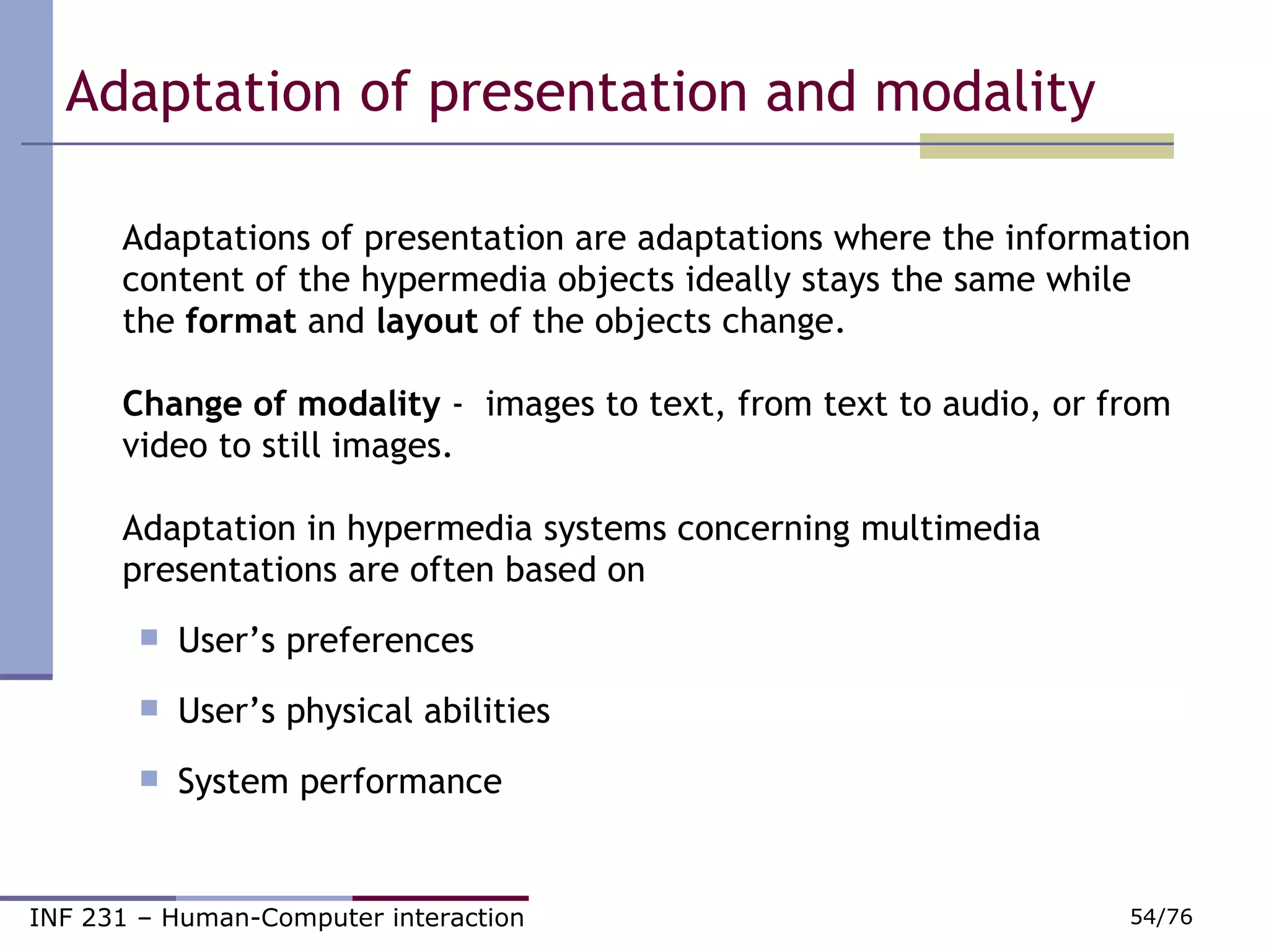 Adaptation of presentation and modality Adaptations of presentation are adaptations where the information content of the hypermedia objects ideally stays the same while the  format  and  layout  of the objects change. Change of modality  -  images to text, from text to audio, or from video to still images. Adaptation in hypermedia systems concerning multimedia presentations are often based on  User’s preferences User’s physical abilities System performance 