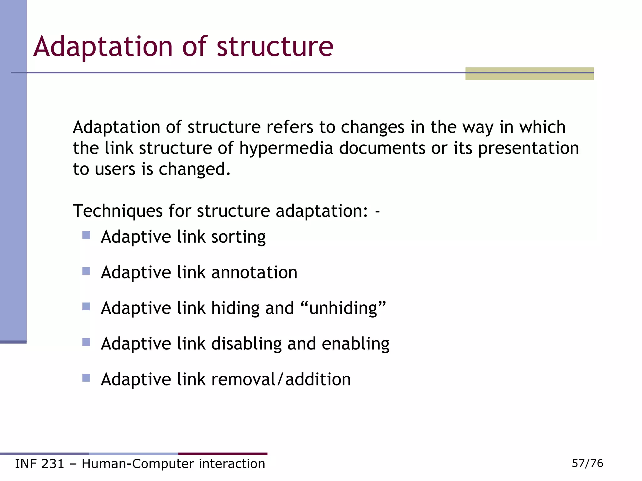 Adaptation of structure  Adaptation of structure refers to changes in the way in which the link structure of hypermedia documents or its presentation to users is changed. Techniques for structure adaptation: - Adaptive link sorting Adaptive link annotation Adaptive link hiding and “unhiding” Adaptive link disabling and enabling Adaptive link removal/addition 