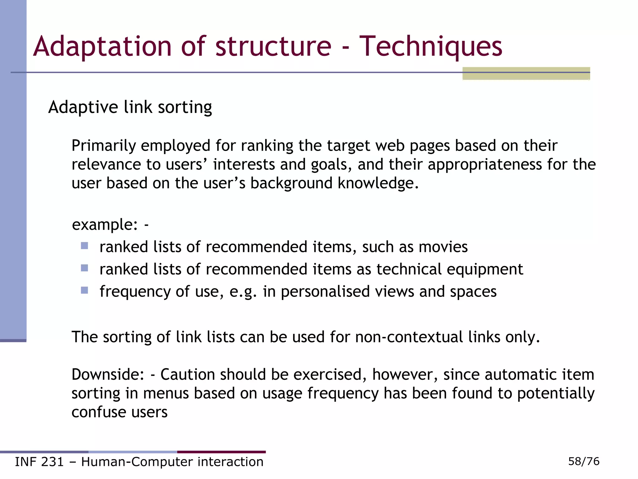 Adaptation of structure - Techniques Adaptive link sorting Primarily employed for ranking the target web pages based on their relevance to users’ interests and goals, and their appropriateness for the user based on the user’s background knowledge. example: - ranked lists of recommended items, such as movies   ranked lists of recommended items as technical equipment   frequency of use, e.g. in personalised views and spaces The sorting of link lists can be used for non-contextual links only.  Downside: - Caution should be exercised, however, since automatic item sorting in menus based on usage frequency has been found to potentially confuse users  
