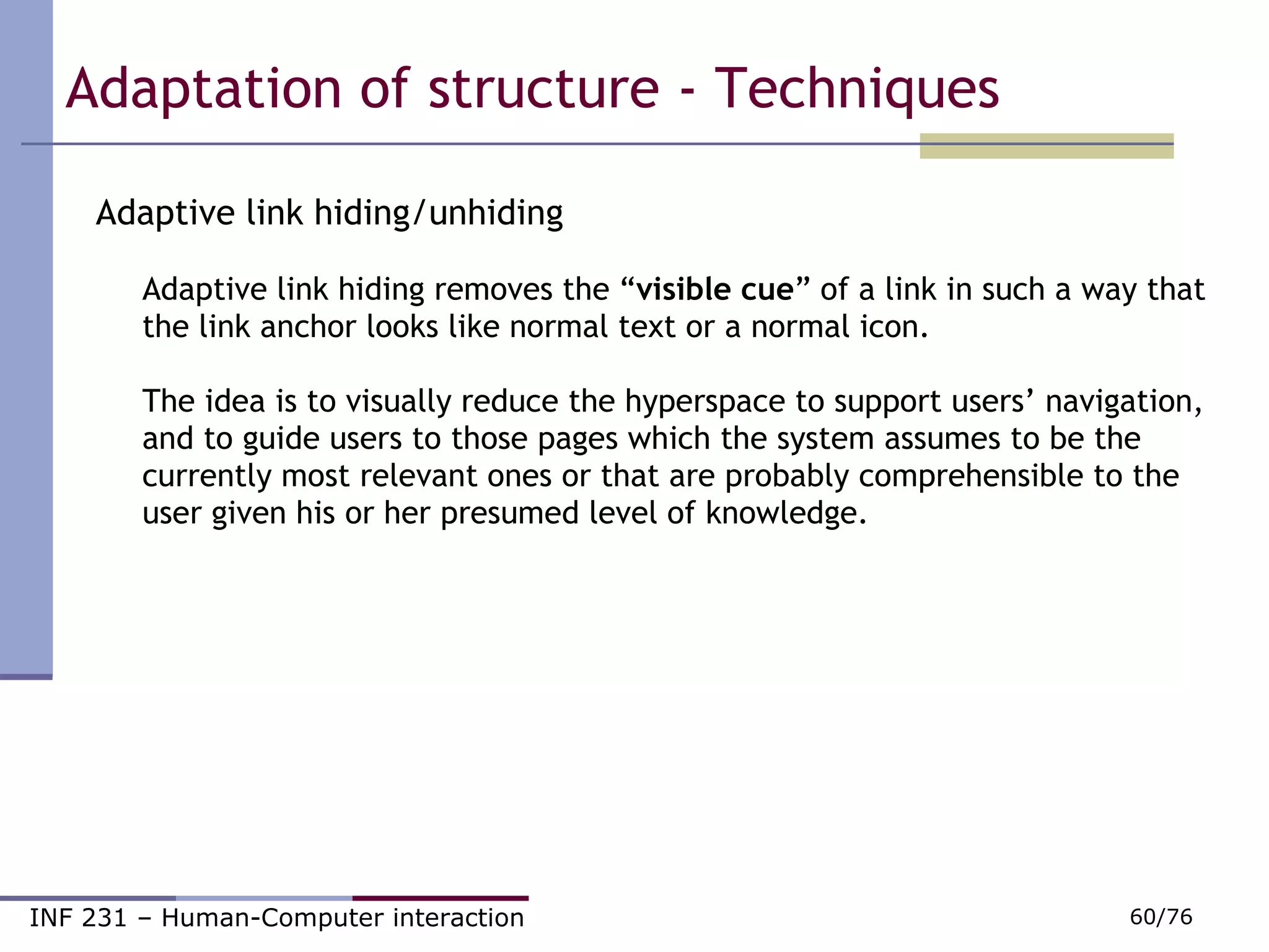 Adaptive link hiding/unhiding Adaptive link hiding removes the “ visible cue ” of a link in such a way that the link anchor looks like normal text or a normal icon. The idea is to visually reduce the hyperspace to support users’ navigation, and to guide users to those pages which the system assumes to be the currently most relevant ones or that are probably comprehensible to the user given his or her presumed level of knowledge.  Adaptation of structure - Techniques 