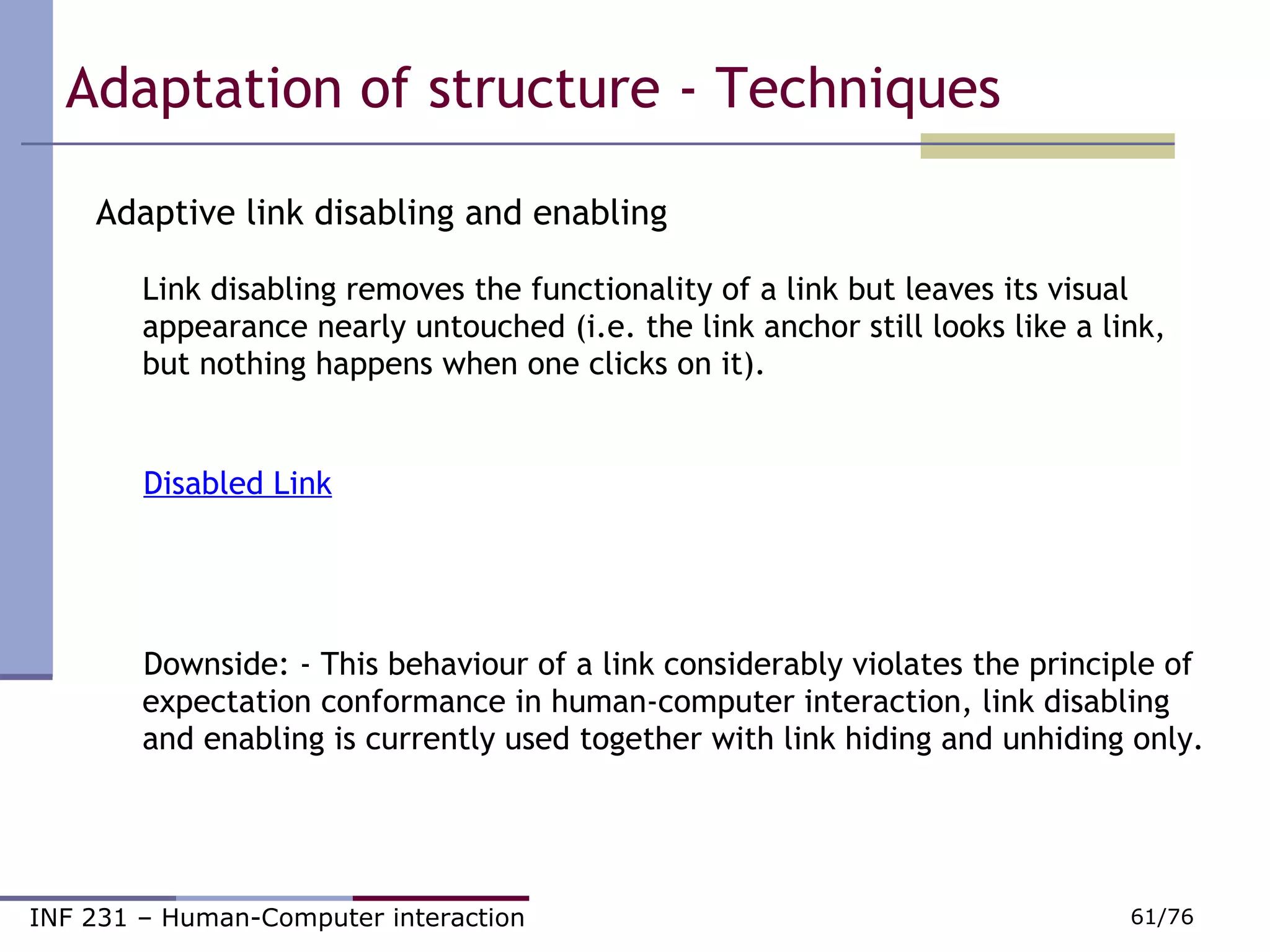 Adaptive link disabling and enabling Link disabling removes the functionality of a link but leaves its visual appearance nearly untouched (i.e. the link anchor still looks like a link, but nothing happens when one clicks on it). Disabled Link Downside: - This behaviour of a link considerably violates the principle of expectation conformance in human-computer interaction, link disabling and enabling is currently used together with link hiding and unhiding only.  Adaptation of structure - Techniques 