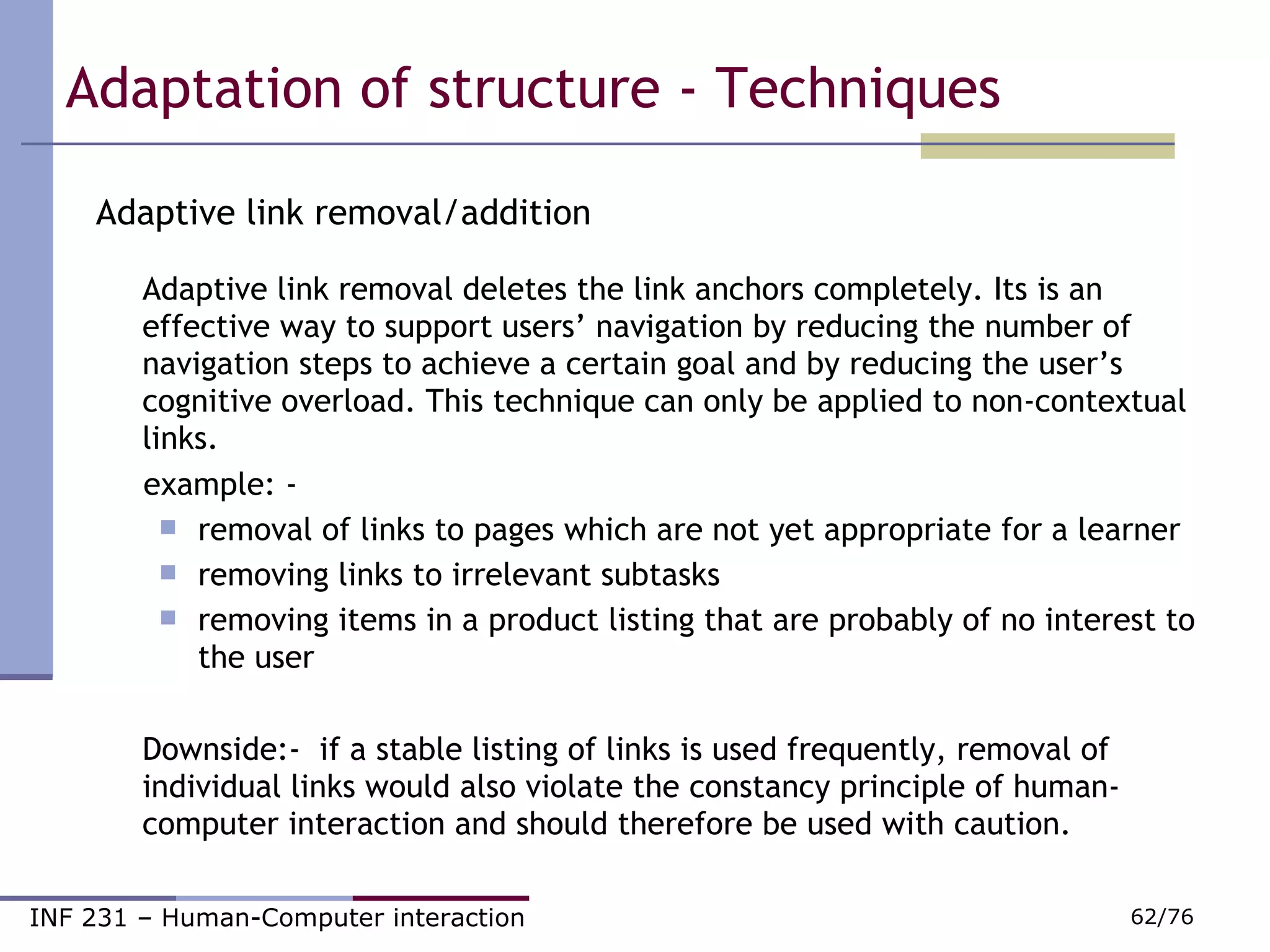 Adaptive link removal/addition Adaptive link removal deletes the link anchors completely. Its is an effective way to support users’ navigation by reducing the number of navigation steps to achieve a certain goal and by reducing the user’s cognitive overload. This technique can only be applied to non-contextual links.  example: - removal of links to pages which are not yet appropriate for a learner removing links to irrelevant subtasks removing items in a product listing that are probably of no interest to the user Downside:-  if a stable listing of links is used frequently, removal of individual links would also violate the constancy principle of human-  computer interaction and should therefore be used with caution.  Adaptation of structure - Techniques 