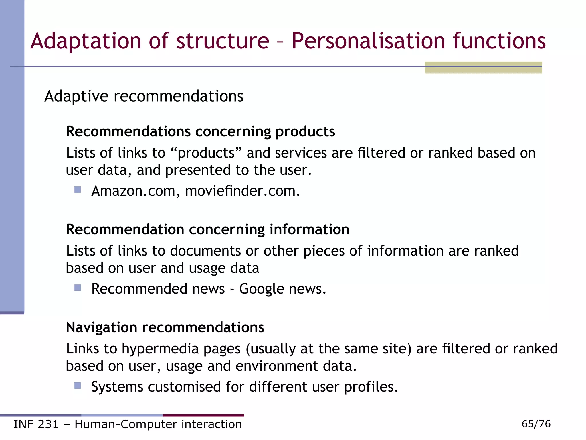 Adaptive recommendations Recommendations concerning products  Lists of links to “products” and services are ﬁltered or ranked based on user data, and presented to the user. Amazon.com, movieﬁnder.com. Recommendation concerning information  Lists of links to documents or other pieces of information are ranked based on user and usage data  Recommended news - Google news. Navigation recommendations  Links to hypermedia pages (usually at the same site) are ﬁltered or ranked based on user, usage and environment data.  Systems customised for different user profiles. Adaptation of structure – Personalisation functions  