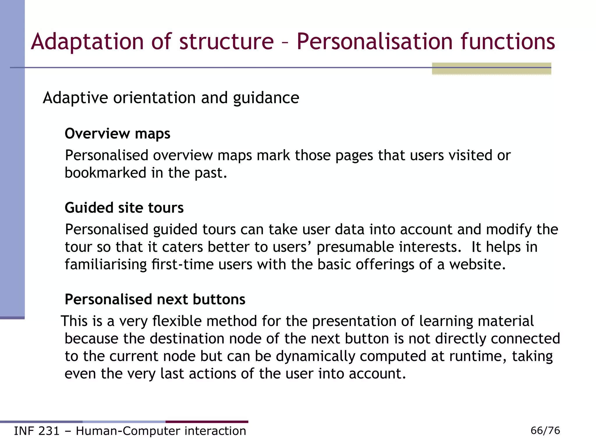Adaptive orientation and guidance Overview maps   Personalised overview maps mark those pages that users visited or bookmarked in the past. Guided site tours   Personalised guided tours can take user data into account and modify the tour so that it caters better to users’ presumable interests.  It helps in familiarising ﬁrst-time users with the basic offerings of a website.  Personalised next buttons      This is a very ﬂexible method for the presentation of learning material because the destination node of the next button is not directly connected to the current node but can be dynamically computed at runtime, taking even the very last actions of the user into account.  Adaptation of structure – Personalisation functions  