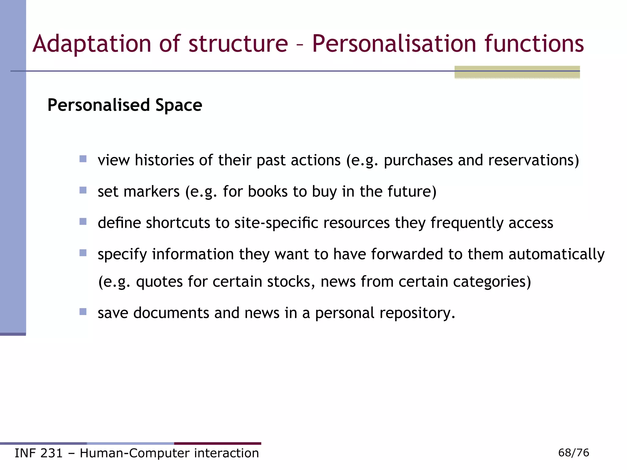 Personalised Space view histories of their past actions (e.g. purchases and reservations)  set markers (e.g. for books to buy in the future)  deﬁne shortcuts to site-speciﬁc resources they frequently access  specify information they want to have forwarded to them automatically (e.g. quotes for certain stocks, news from certain categories) ‏ save documents and news in a personal repository. Adaptation of structure – Personalisation functions  