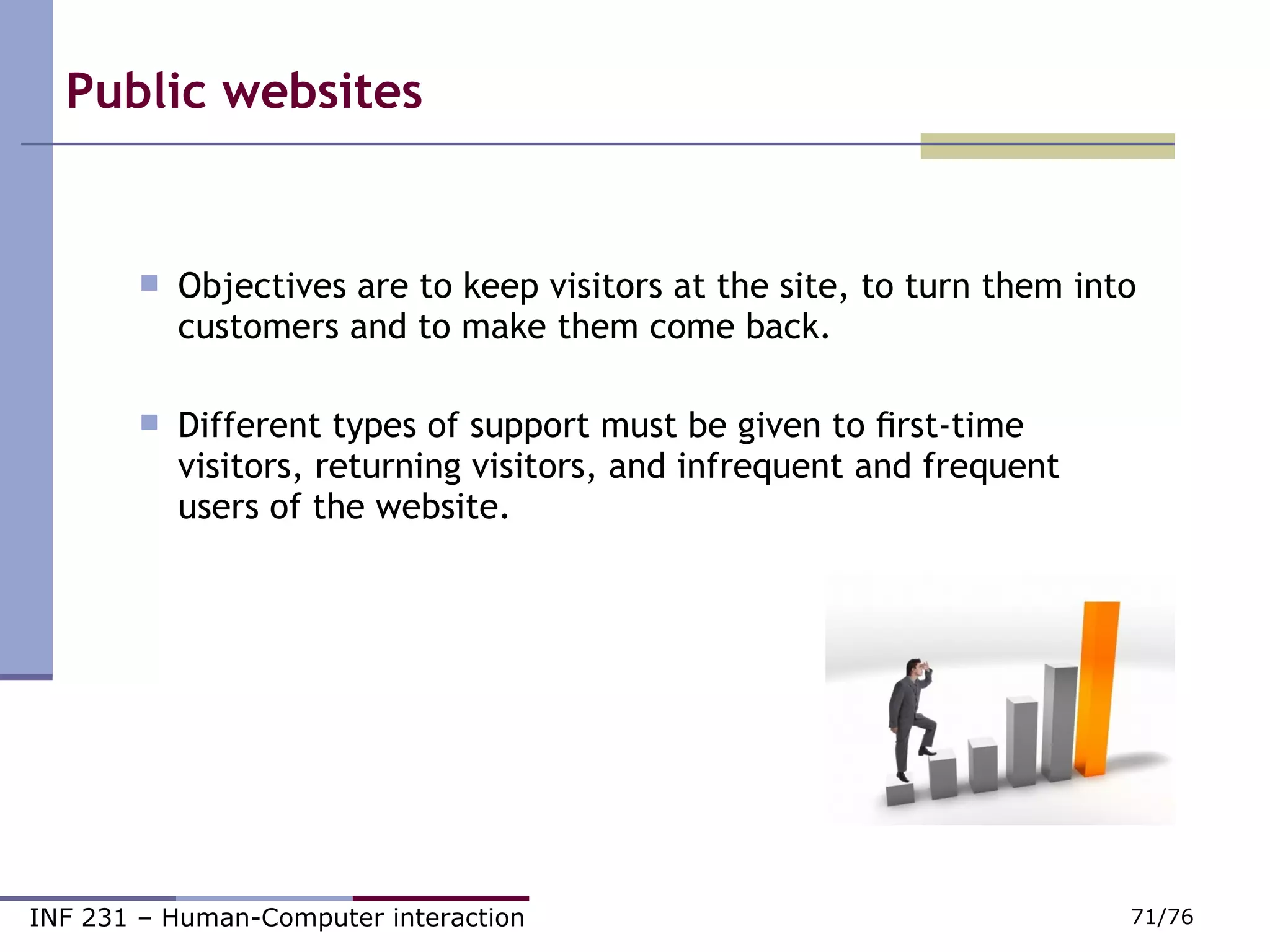 Public websites   Objectives are to keep visitors at the site, to turn them into customers and to make them come back.  Different types of support must be given to ﬁrst-time visitors, returning visitors, and infrequent and frequent users of the website. 