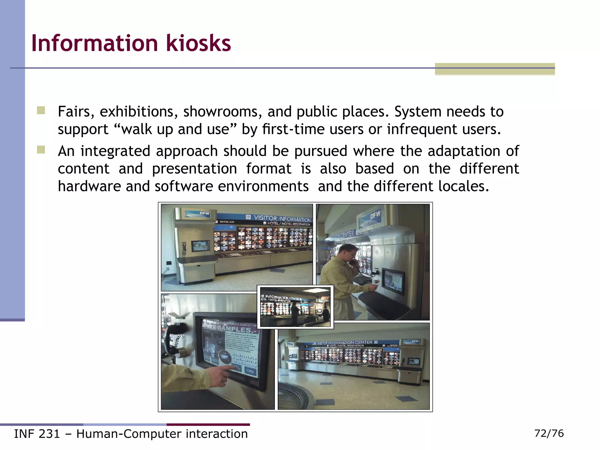 Information kiosks Fairs, exhibitions, showrooms, and public places. System needs to support “walk up and use” by ﬁrst-time users or infrequent users. An integrated approach should be pursued where the adaptation of content and presentation format is also based on the different hardware and software environments  and the different locales. 