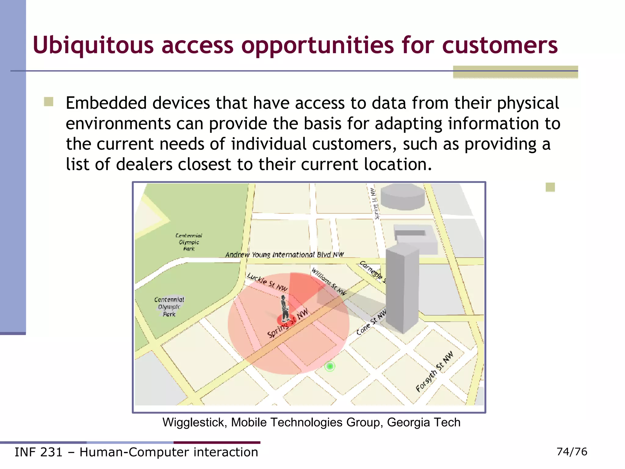 Ubiquitous access opportunities for customers Embedded devices that have access to data from their physical environments can provide the basis for adapting information to the current needs of individual customers, such as providing a list of dealers closest to their current location. Wigglestick, Mobile Technologies Group, Georgia Tech 