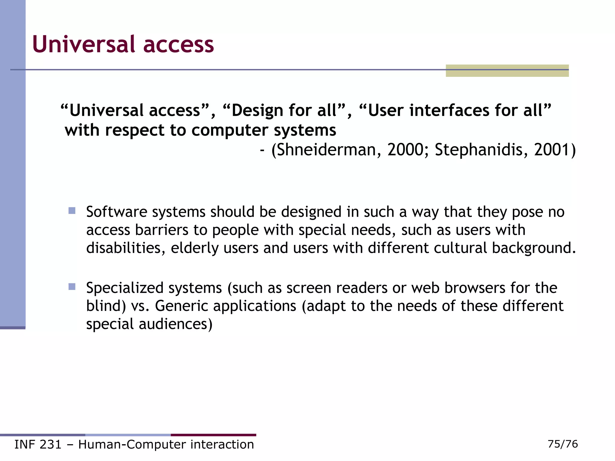 Universal access “ Universal access”, “Design for all”, “User interfaces for all”   with respect to computer systems    - (Shneiderman, 2000; Stephanidis, 2001) Software systems should be designed in such a way that they pose no access barriers to people with special needs, such as users with disabilities, elderly users and users with different cultural background. Specialized systems (such as screen readers or web browsers for the blind) vs. Generic applications (adapt to the needs of these different special audiences) ‏ 