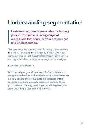 12
This was once the starting point for every brand striving
to better understand their target audience, whereby
consumers were split into designated groups based on
demographic data to drive more targeted campaigns.
But times have changed.
With the help of global data and platforms that track
consumer behaviors and motivations on a massive scale,
it’s now possible to create custom audiences within
seconds, and build accurate audience profiles. These
go far beyond demographics, encompassing lifestyles,
attitudes, self-perceptions and interests.
Customer segmentation is about dividing
your customer base into groups of
individuals that share certain preferences
and characteristics.
Understanding segmentation
 