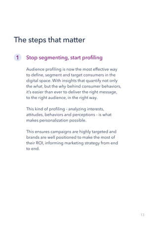 13
Stop segmenting, start profiling
Audience profiling is now the most effective way
to define, segment and target consumers in the
digital space. With insights that quantify not only
the what, but the why behind consumer behaviors,
it’s easier than ever to deliver the right message,
to the right audience, in the right way.
This kind of profiling - analyzing interests,
attitudes, behaviors and perceptions - is what
makes personalization possible.
This ensures campaigns are highly targeted and
brands are well positioned to make the most of
their ROI, informing marketing strategy from end
to end.
The steps that matter
1
 