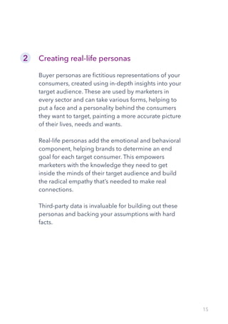 15
Creating real-life personas
Buyer personas are fictitious representations of your
consumers, created using in-depth insights into your
target audience. These are used by marketers in
every sector and can take various forms, helping to
put a face and a personality behind the consumers
they want to target, painting a more accurate picture
of their lives, needs and wants.
Real-life personas add the emotional and behavioral
component, helping brands to determine an end
goal for each target consumer. This empowers
marketers with the knowledge they need to get
inside the minds of their target audience and build
the radical empathy that’s needed to make real
connections.
Third-party data is invaluable for building out these
personas and backing your assumptions with hard
facts.
2
 