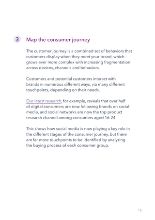 16
Map the consumer journey
The customer journey is a combined set of behaviors that
customers display when they meet your brand, which
grows ever more complex with increasing fragmentation
across devices, channels and behaviors.
Customers and potential customers interact with
brands in numerous different ways, via many different
touchpoints, depending on their needs.
Our latest research, for example, reveals that over half
of digital consumers are now following brands on social
media, and social networks are now the top product
research channel among consumers aged 16-24.
This shows how social media is now playing a key role in
the different stages of the consumer journey, but there
are far more touchpoints to be identified by analyzing
the buying process of each consumer group.
3
 