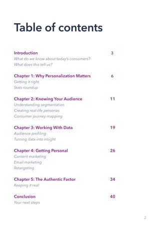 2
Table of contents
Introduction			 3
What do we know about today’s consumers?
What does this tell us?
Chapter 1: Why Personalization Matters			 6
Getting it right
Stats roundup
Chapter 2: Knowing Your Audience			 11
Understanding segmentation
Creating real-life personas
Consumer journey mapping
Chapter 3: Working With Data 			 19
Audience profiling
Turning data into insight
Chapter 4: Getting Personal			 26
Content marketing
Email marketing
Retargeting
Chapter 5: The Authentic Factor			 34
Keeping it real
Conclusion			 40
Your next steps
 