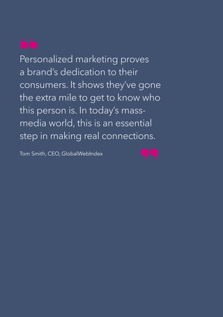 22
Personalized marketing proves
a brand’s dedication to their
consumers. It shows they’ve gone
the extra mile to get to know who
this person is. In today’s mass-
media world, this is an essential
step in making real connections.
Tom Smith, CEO, GlobalWebIndex
 