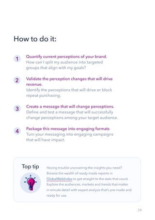 24
Quantify current perceptions of your brand.
How can I split my audience into targeted
groups that align with my goals?
How to do it:
Validate the perception changes that will drive
revenue.
Identify the perceptions that will drive or block
repeat purchasing.
Create a message that will change perceptions.
Define and test a message that will successfully
change perceptions among your target audience.
Package this message into engaging formats
Turn your messaging into engaging campaigns
that will have impact.
Having trouble uncovering the insights you need?
Browse the wealth of ready-made reports in
GlobalWebIndex to get straight to the stats that count.
Explore the audiences, markets and trends that matter
in minute detail with expert analysis that’s pre-made and
ready for use.
Top tip
1
2
3
4
 