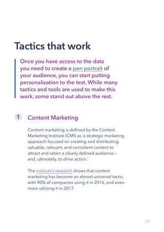 27
Content Marketing
Content marketing is defined by the Content
Marketing Institute (CMI) as ‘a strategic marketing
approach focused on creating and distributing
valuable, relevant, and consistent content to
attract and retain a clearly defined audience —
and, ultimately, to drive action.’
The institute’s research shows that content
marketing has become an almost universal tactic,
with 90% of companies using it in 2016, and even
more utilizing it in 2017.
1
Tactics that work
Once you have access to the data
you need to create a pen portrait of
your audience, you can start putting
personalization to the test. While many
tactics and tools are used to make this
work, some stand out above the rest.
 