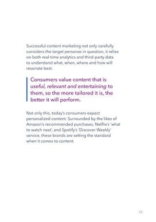 28
Successful content marketing not only carefully
considers the target personas in question, it relies
on both real-time analytics and third-party data
to understand what, when, where and how will
resonate best.
Not only this, today’s consumers expect
personalized content. Surrounded by the likes of
Amazon’s recommended purchases, Netflix’s ‘what
to watch next’, and Spotify’s ‘Discover Weekly’
service, these brands are setting the standard
when it comes to content.
Consumers value content that is
useful, relevant and entertaining to
them, so the more tailored it is, the
better it will perform.
 