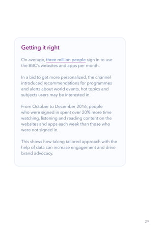 29
Getting it right
On average, three million people sign in to use
the BBC’s websites and apps per month.
In a bid to get more personalized, the channel
introduced recommendations for programmes
and alerts about world events, hot topics and
subjects users may be interested in.
From October to December 2016, people
who were signed in spent over 20% more time
watching, listening and reading content on the
websites and apps each week than those who
were not signed in.
This shows how taking tailored approach with the
help of data can increase engagement and drive
brand advocacy.
 
