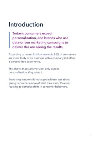 Introduction
According to recent Epsilon research, 80% of consumers
are more likely to do business with a company if it offers
a personalized experience.
This shows that customers not only expect
personalization, they value it.
But taking a more tailored approach isn’t just about
giving consumers more of what they want, it’s about
reacting to complex shifts in consumer behaviors.
3
Today’s consumers expect
personalization, and brands who use
data-driven marketing campaigns to
deliver this are seeing the results.
 