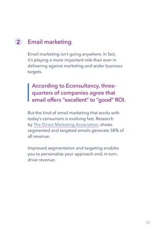30
Email marketing
Email marketing isn’t going anywhere. In fact,
it’s playing a more important role than ever in
delivering against marketing and wider business
targets.
But the kind of email marketing that works with
today’s consumers is evolving fast. Research
by The Direct Marketing Association, shows
segmented and targeted emails generate 58% of
all revenue.
Improved segmentation and targeting enables
you to personalize your approach and, in turn,
drive revenue.
2
According to Econsultancy, three-
quarters of companies agree that
email offers “excellent” to “good” ROI.
 