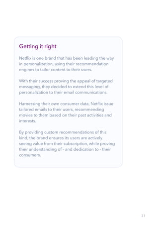 31
Getting it right
Netflix is one brand that has been leading the way
in personalization, using their recommendation
engines to tailor content to their users.
With their success proving the appeal of targeted
messaging, they decided to extend this level of
personalization to their email communications.
Harnessing their own consumer data, Netflix issue
tailored emails to their users, recommending
movies to them based on their past activities and
interests.
By providing custom recommendations of this
kind, the brand ensures its users are actively
seeing value from their subscription, while proving
their understanding of - and dedication to - their
consumers.
 