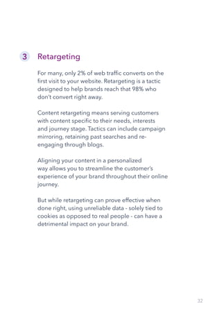 32
Retargeting
For many, only 2% of web traffic converts on the
first visit to your website. Retargeting is a tactic
designed to help brands reach that 98% who
don’t convert right away.
Content retargeting means serving customers
with content specific to their needs, interests
and journey stage. Tactics can include campaign
mirroring, retaining past searches and re-
engaging through blogs.
Aligning your content in a personalized
way allows you to streamline the customer’s
experience of your brand throughout their online
journey.
But while retargeting can prove effective when
done right, using unreliable data - solely tied to
cookies as opposed to real people - can have a
detrimental impact on your brand.
3
 