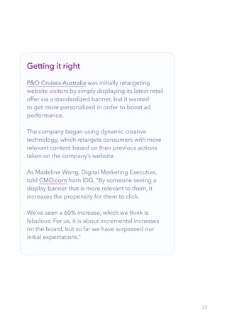 33
Getting it right
P&O Cruises Australia was initially retargeting
website visitors by simply displaying its latest retail
offer via a standardized banner, but it wanted
to get more personalized in order to boost ad
performance.
The company began using dynamic creative
technology, which retargets consumers with more
relevant content based on their previous actions
taken on the company’s website.
As Madeline Wong, Digital Marketing Executive,
told CMO.com from IDG, “By someone seeing a
display banner that is more relevant to them, it
increases the propensity for them to click.
We’ve seen a 60% increase, which we think is
fabulous. For us, it is about incremental increases
on the board, but so far we have surpassed our
initial expectations.”
 
