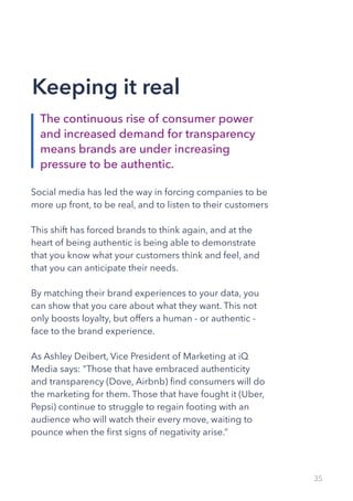 35
Social media has led the way in forcing companies to be
more up front, to be real, and to listen to their customers
This shift has forced brands to think again, and at the
heart of being authentic is being able to demonstrate
that you know what your customers think and feel, and
that you can anticipate their needs.
By matching their brand experiences to your data, you
can show that you care about what they want. This not
only boosts loyalty, but offers a human - or authentic -
face to the brand experience.
As Ashley Deibert, Vice President of Marketing at iQ
Media says: “Those that have embraced authenticity
and transparency (Dove, Airbnb) find consumers will do
the marketing for them. Those that have fought it (Uber,
Pepsi) continue to struggle to regain footing with an
audience who will watch their every move, waiting to
pounce when the first signs of negativity arise.”
The continuous rise of consumer power
and increased demand for transparency
means brands are under increasing
pressure to be authentic.
Keeping it real
 