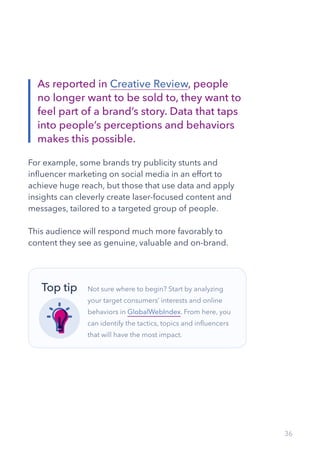 36
For example, some brands try publicity stunts and
influencer marketing on social media in an effort to
achieve huge reach, but those that use data and apply
insights can cleverly create laser-focused content and
messages, tailored to a targeted group of people.
This audience will respond much more favorably to
content they see as genuine, valuable and on-brand.
As reported in Creative Review, people
no longer want to be sold to, they want to
feel part of a brand’s story. Data that taps
into people’s perceptions and behaviors
makes this possible.
Not sure where to begin? Start by analyzing
your target consumers’ interests and online
behaviors in GlobalWebIndex. From here, you
can identify the tactics, topics and influencers
that will have the most impact.
Top tip
 