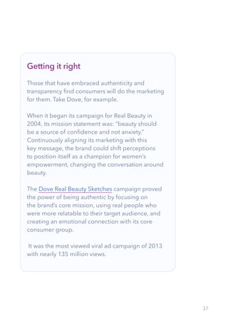 37
Getting it right
Those that have embraced authenticity and
transparency find consumers will do the marketing
for them. Take Dove, for example.
When it began its campaign for Real Beauty in
2004, its mission statement was: “beauty should
be a source of confidence and not anxiety.”
Continuously aligning its marketing with this
key message, the brand could shift perceptions
to position itself as a champion for women’s
empowerment, changing the conversation around
beauty.
The Dove Real Beauty Sketches campaign proved
the power of being authentic by focusing on
the brand’s core mission, using real people who
were more relatable to their target audience, and
creating an emotional connection with its core
consumer group.
It was the most viewed viral ad campaign of 2013
with nearly 135 million views.
 