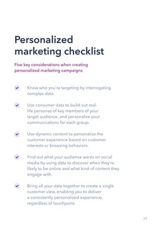 39
Personalized
marketing checklist
Five key considerations when creating
personalized marketing campaigns
Know who you’re targeting by interrogating
complex data.
Use consumer data to build out real-
life personas of key members of your
target audience, and personalize your
communications for each group.
Use dynamic content to personalize the
customer experience based on customer
interests or browsing behaviors.
Find out what your audience wants on social
media by using data to discover when they’re
likely to be online and what kind of content they
engage with.
Bring all your data together to create a single
customer view, enabling you to deliver
a consistently personalized experience,
regardless of touchpoint.
 