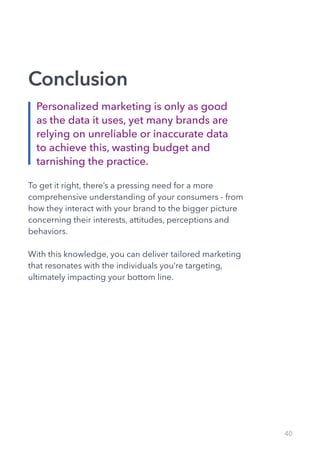 40
Conclusion
To get it right, there’s a pressing need for a more
comprehensive understanding of your consumers - from
how they interact with your brand to the bigger picture
concerning their interests, attitudes, perceptions and
behaviors.
With this knowledge, you can deliver tailored marketing
that resonates with the individuals you’re targeting,
ultimately impacting your bottom line.
Personalized marketing is only as good
as the data it uses, yet many brands are
relying on unreliable or inaccurate data
to achieve this, wasting budget and
tarnishing the practice.
 