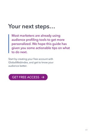 41
Your next steps…
GET FREE ACCESS
Most marketers are already using
audience profiling tools to get more
personalized. We hope this guide has
given you some actionable tips on what
to do next.
Start by creating your free account with
GlobalWebIndex, and get to know your
audience better.
 